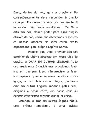 Deus, dentro de nós, gera a oração e Ele
conseqüentemente deve responder à oração
dada por Ele mesmo e feita por nós em fé. É
impossível não haver resultados... Se Deus
está em nós, dando poder para essa oração
através de nós, como não obteremos respostas
às nossas orações, se elas estão sendo
capacitadas pelo próprio Espírito Santo?
Aleluia! pois Deus providenciou um
caminho de vitória absoluta em nossa vida de
oração. O ORAR EM OUTRAS LÍNGUAS. Tudo
que precisamos é decidir orar e podemos fazer
isso em qualquer lugar, não precisamos fazer
isso apenas quando estamos reunidos como
igreja, ou sozinhos em um lugar; podemos
orar em outras línguas andando pelas ruas,
dirigindo o nosso carro, em nossa casa ou
quando estivermos fazendo qualquer coisa.
Entenda, o orar em outras línguas não é
uma prática emocional, é uma prática
 