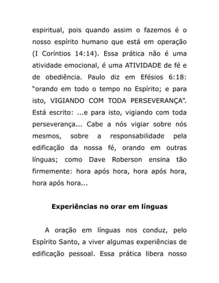 espiritual, pois quando assim o fazemos é o
nosso espírito humano que está em operação
(I Coríntios 14:14). Essa prática não é uma
atividade emocional, é uma ATIVIDADE de fé e
de obediência. Paulo diz em Efésios 6:18:
“orando em todo o tempo no Espírito; e para
isto, VIGIANDO COM TODA PERSEVERANÇA”.
Está escrito: ...e para isto, vigiando com toda
perseverança... Cabe a nós vigiar sobre nós
mesmos, sobre a responsabilidade pela
edificação da nossa fé, orando em outras
línguas; como Dave Roberson ensina tão
firmemente: hora após hora, hora após hora,
hora após hora...
Experiências no orar em línguas
A oração em línguas nos conduz, pelo
Espírito Santo, a viver algumas experiências de
edificação pessoal. Essa prática libera nosso
 