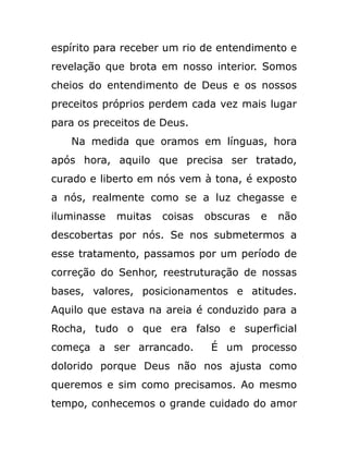 espírito para receber um rio de entendimento e
revelação que brota em nosso interior. Somos
cheios do entendimento de Deus e os nossos
preceitos próprios perdem cada vez mais lugar
para os preceitos de Deus.
Na medida que oramos em línguas, hora
após hora, aquilo que precisa ser tratado,
curado e liberto em nós vem à tona, é exposto
a nós, realmente como se a luz chegasse e
iluminasse muitas coisas obscuras e não
descobertas por nós. Se nos submetermos a
esse tratamento, passamos por um período de
correção do Senhor, reestruturação de nossas
bases, valores, posicionamentos e atitudes.
Aquilo que estava na areia é conduzido para a
Rocha, tudo o que era falso e superficial
começa a ser arrancado. É um processo
dolorido porque Deus não nos ajusta como
queremos e sim como precisamos. Ao mesmo
tempo, conhecemos o grande cuidado do amor
 
