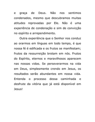 e graça de Deus. Não nos sentimos
condenados, mesmo que descubramos muitas
atitudes reprovadas por Ele. Não é uma
experiência de condenação e sim de convicção
no espírito e arrependimento.
Outra experiência que o Senhor nos conduz
ao orarmos em línguas em todo tempo, é que
nossa fé é edificada e os frutos se manifestam;
frutos da ressurreição brotam em nós. Frutos
do Espírito, eternos e maravilhosos aparecem
nas nossas vidas. Se perseverarmos na vida
em Deus, simplesmente crendo em Jesus, os
resultados serão abundantes em nossa vida.
Entenda o processo dessa caminhada e
desfrute da vitória que já está disponível em
Jesus!
 