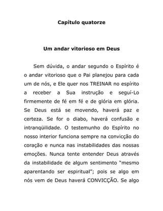 Capítulo quatorze
Um andar vitorioso em Deus
Sem dúvida, o andar segundo o Espírito é
o andar vitorioso que o Pai planejou para cada
um de nós, e Ele quer nos TREINAR no espírito
a receber a Sua instrução e seguí-Lo
firmemente de fé em fé e de glória em glória.
Se Deus está se movendo, haverá paz e
certeza. Se for o diabo, haverá confusão e
intranqüilidade. O testemunho do Espírito no
nosso interior funciona sempre na convicção do
coração e nunca nas instabilidades das nossas
emoções. Nunca tente entender Deus através
da instabilidade de algum sentimento “mesmo
aparentando ser espiritual”; pois se algo em
nós vem de Deus haverá CONVICÇÃO. Se algo
 