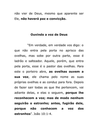 não vier de Deus, mesmo que aparente ser
Ele, não haverá paz e convicção.
Ouvindo a voz de Deus
“Em verdade, em verdade vos digo: o
que não entra pela porta no aprisco das
ovelhas, mas sobe por outra parte, esse é
ladrão e salteador. Aquele, porém, que entra
pela porta, esse é o pastor das ovelhas. Para
este o porteiro abre, as ovelhas ouvem a
sua voz, ele chama pelo nome as suas
próprias ovelhas e as conduz para fora. Depois
de fazer sair todas as que lhe pertencem, vai
adiante delas, e elas o seguem, porque lhe
reconhecem a voz; mas de modo nenhum
seguirão o estranho; antes, fugirão dele,
porque não conhecem a voz dos
estranhos”. João 10:1-4.
 