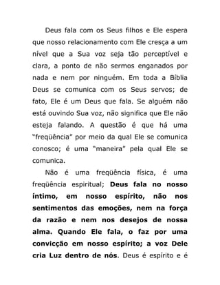 Deus fala com os Seus filhos e Ele espera
que nosso relacionamento com Ele cresça a um
nível que a Sua voz seja tão perceptível e
clara, a ponto de não sermos enganados por
nada e nem por ninguém. Em toda a Bíblia
Deus se comunica com os Seus servos; de
fato, Ele é um Deus que fala. Se alguém não
está ouvindo Sua voz, não significa que Ele não
esteja falando. A questão é que há uma
“freqüência” por meio da qual Ele se comunica
conosco; é uma “maneira” pela qual Ele se
comunica.
Não é uma freqüência física, é uma
freqüência espiritual; Deus fala no nosso
íntimo, em nosso espírito, não nos
sentimentos das emoções, nem na força
da razão e nem nos desejos de nossa
alma. Quando Ele fala, o faz por uma
convicção em nosso espírito; a voz Dele
cria Luz dentro de nós. Deus é espírito e é
 