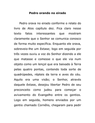 Pedro orando no eirado
Pedro orava no eirado conforme o relato do
livro de Atos capítulo dez. Fica claro nesse
texto fatos interessantes que mostram
claramente que o Senhor se comunica conosco
de forma muito específica. Enquanto ele orava,
sobreveio-lhe um êxtase; logo em seguida por
três vezes ouviu a voz do Senhor dizendo a ele
que matasse e comesse o que ele via num
objeto como um lençol que era baixado à Terra
pelas quatro pontas, contendo toda sorte de
quadrúpedes, répteis da terra e aves do céu.
Aquilo era uma visão; o Senhor, através
daquele êxtase, desejou libertar Pedro de seu
preconceito como judeu para começar o
avivamento do Evangelho entre os gentios.
Logo em seguida, homens enviados por um
gentio chamado Cornélio, chegaram para pedir
 