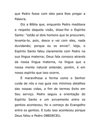 que Pedro fosse com eles para lhes pregar a
Palavra.
Diz a Bíblia que, enquanto Pedro meditava
a respeito daquela visão, disse-lhe o Espírito
Santo: “estão aí dois homens que te procuram;
levanta-te, pois, desce e vai com eles, nada
duvidando; porque eu os enviei”. Veja, o
Espírito Santo falou claramente com Pedro na
sua língua materna; Deus fala conosco através
da nossa língua materna, na língua que a
nossa mente natural entende; porém, é em
nosso espírito que isso ocorre.
É maravilhosa a forma como o Senhor
cuida de nós e nos guia nos mínimos detalhes
das nossas vidas, a fim de termos êxito em
Seu serviço. Pedro seguiu a orientação do
Espírito Santo e um avivamento entre os
gentios aconteceu; foi o começo do Evangelho
entre os gentios. E tudo isso aconteceu porque
Deus falou e Pedro OBEDECEU.
 