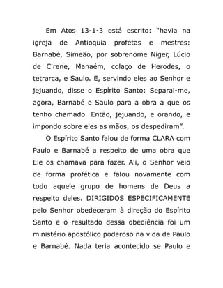 Em Atos 13-1-3 está escrito: “havia na
igreja de Antioquia profetas e mestres:
Barnabé, Simeão, por sobrenome Níger, Lúcio
de Cirene, Manaém, colaço de Herodes, o
tetrarca, e Saulo. E, servindo eles ao Senhor e
jejuando, disse o Espírito Santo: Separai-me,
agora, Barnabé e Saulo para a obra a que os
tenho chamado. Então, jejuando, e orando, e
impondo sobre eles as mãos, os despediram”.
O Espírito Santo falou de forma CLARA com
Paulo e Barnabé a respeito de uma obra que
Ele os chamava para fazer. Ali, o Senhor veio
de forma profética e falou novamente com
todo aquele grupo de homens de Deus a
respeito deles. DIRIGIDOS ESPECIFICAMENTE
pelo Senhor obedeceram à direção do Espírito
Santo e o resultado dessa obediência foi um
ministério apostólico poderoso na vida de Paulo
e Barnabé. Nada teria acontecido se Paulo e
 