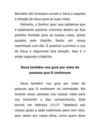 Barnabé não tivessem ouvido a Deus e seguido
a direção de Deus para as suas vidas.
Portanto, o Senhor quer que saibamos que
é totalmente possível vivermos dentro da Sua
perfeita Vontade para as nossas vidas, sendo
quiados pelo Espírito Santo em nossa
caminhada com Ele. É possível ouvirmos a voz
de Deus e seguirmos Sua direção. Isso é o
andar segundo o Espírito.
Deus também nos guia por meio de
pessoas que O conhecem
Deus também nos guia por meio de
pessoas que O conhecem na intimidade. Ele
levanta essas pessoas nas nossas vidas para
nos transmitir o Seu conhecimento. Está
escrito em Hebreus 13:17: “obedecei aos
vossos guias e sede submissos para com eles;
pois velam por vossa alma, como quem deve
 