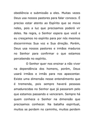 obediência e submissão a eles. Muitas vezes
Deus usa nossos pastores para falar conosco. É
preciso estar atento ao Espírito que se move
neles, pois a luz que precisamos poderá vir
deles. Na regra, o Senhor espera que você e
eu cresçamos no espírito para por nós mesmos
discernirmos Sua voz e Sua direção. Porém,
Deus usa nossos pastores e irmãos maduros
no Senhor para confirmar o que estamos
percebendo no espírito.
O Senhor quer nos ensinar a não viver
na dependência dos homens, porém, Deus
usará irmãos e irmãs para nos apascentar.
Existe uma dimensão nesse entendimento que
é tremenda, pois sempre haverá pessoas
amadurecidas no Senhor que já passaram pelo
que estamos passando e venceram. Sempre há
quem conhece o Senhor na dimensão que
precisamos conhecer. Na batalha espiritual,
muitos se perdem no caminho, muitos perdem
 