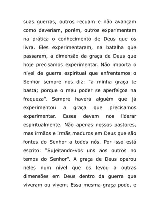 suas guerras, outros recuam e não avançam
como deveriam, porém, outros experimentam
na prática o conhecimento de Deus que os
livra. Eles experimentaram, na batalha que
passaram, a dimensão da graça de Deus que
hoje precisamos experimentar. Não importa o
nível de guerra espiritual que enfrentamos o
Senhor sempre nos diz: “a minha graça te
basta; porque o meu poder se aperfeiçoa na
fraqueza”. Sempre haverá alguém que já
experimentou a graça que precisamos
experimentar. Esses devem nos liderar
espiritualmente. Não apenas nossos pastores,
mas irmãos e irmãs maduros em Deus que são
fontes do Senhor a todos nós. Por isso está
escrito: “Sujeitando-vos uns aos outros no
temos do Senhor”. A graça de Deus operou
neles num nível que os levou a outras
dimensões em Deus dentro da guerra que
viveram ou vivem. Essa mesma graça pode, e
 