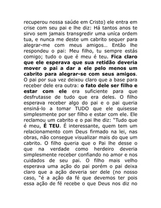 recuperou nossa saúde em Cristo) ele entra em
crise com seu pai e lhe diz: Há tantos anos te
sirvo sem jamais transgredir uma uníca ordem
tua, e nunca me deste um cabrito sequer para
alegrar-me com meus amigos… Então lhe
respondeu o pai: Meu filho, tu sempre estás
comigo; tudo o que é meu é teu. Fica claro
que ele esperava que sua retidão deveria
mover o pai a dar a ele pelo menos um
cabrito para alegrar-se com seus amigos.
O pai por sua vez deixou claro que a base para
receber dele era outra: o fato dele ser filho e
estar com ele era suficiente para que
desfrutasse de tudo que era deles. O filho
esperava receber algo do pai e o pai queria
ensiná-lo a tomar TUDO que ele quisesse
simplesmente por ser filho e estar com ele. Ele
reclamou um cabrito e o pai lhe diz: “Tudo que
é meu, É TEU. É interessante, quem tem um
relacionamento com Deus firmado na lei, nas
obras, não consegue visualizar mais do que um
cabrito. O filho queria que o Pai lhe desse o
que na verdade como herdeiro deveria
simplesmente receber confiando no amor e nos
cuidados de seu pai. O filho mais velho
esperava uma ação do pai porém o pai deixa
claro que a ação deveria ser dele (no nosso
caso, “é a ação da fé que devemos ter pois
essa ação de fé recebe o que Deus nos diz no
 