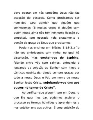 deve operar em nós também; Deus não faz
acepção de pessoas. Como precisamos ser
humildes para admitir que alguém que
conhecemos (E muitas vezes é alguém com
quem nossa alma não tem nenhuma ligação ou
empatia), tem operado nele exatamente a
porção da graça de Deus que precisamos.
Paulo nos ensinou em Efésios 5:18-21: “e
não vos embriagueis com vinho, no qual há
dissolução, mas enchei-vos do Espírito,
falando entre vós com salmos, entoando e
louvando de coração ao Senhor com hinos e
cânticos espirituais, dando sempre graças por
tudo a nosso Deus e Pai, em nome de nosso
Senhor Jesus Cristo, sujeitando-vos uns aos
outros no temor de Cristo”.
Ao verificar que alguém tem em Deus, o
que Ele quer nos dar, podemos acelerar o
processo se formos humildes e aprendermos a
nos sujeitar uns aos outros. É uma sujeição do
 