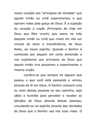 nosso coração aos “princípios da Verdade” que
aguele irmão ou irmã experimentou e que
operam neles pela graça de Deus. É a sujeição
do coração à unção (Princípios de Vida em
Deus que Eles vivem) que opera na vida
daquele irmão ou irmã que criará em nós um
vinculo de amor e transferência, de Deus
Neles, ao nosso espírito. Quando o Senhor é
conhecido por alquem em certa dimensão e
nos sujeitamos aos principios de Deus que
aquele irmão vive passamos a experimentar a
mesma unção.
Lembre-se que sempre há alguem que
passou o que você está passando e venceu
através da fé em Deus. O Senhor colocará uma
ou mais dessas pessoas no seu caminho, seja
sábio e humilde para perceber e receber as
bênçãos de Deus através dessas pessoas,
vinculando-se no espírito através das Verdades
de Deus que o Senhor usa nas suas vidas. O
 