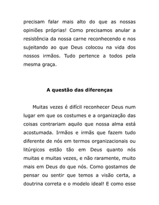 precisam falar mais alto do que as nossas
opiniões próprias! Como precisamos anular a
resistência da nossa carne reconhecendo e nos
sujeitando ao que Deus colocou na vida dos
nossos irmãos. Tudo pertence a todos pela
mesma graça.
A questão das diferenças
Muitas vezes é difícil reconhecer Deus num
lugar em que os costumes e a organização das
coisas contrariam aquilo que nossa alma está
acostumada. Irmãos e irmãs que fazem tudo
diferente de nós em termos organizacionais ou
litúrgicos estão tão em Deus quanto nós
muitas e muitas vezes, e não raramente, muito
mais em Deus do que nós. Como gostamos de
pensar ou sentir que temos a visão certa, a
doutrina correta e o modelo ideal! E como esse
 