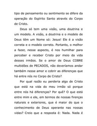 tipo de pensamento ou sentimento se difere da
operação do Espírito Santo através do Corpo
de Cristo.
Deus só tem uma visão, uma doutrina e
um modelo. A visão, a doutrina e o modelo de
Deus têm um Nome só: Jesus! Ele é a visão
correta e o modelo correto. Portanto, o melhor
a fazer, nesse aspecto, é nos humilhar para
perceber e receber Cristo por meio da vida
desses irmãos. Se o amor de Deus COBRE
multidões de PECADOS, não deveríamos andar
também nesse amor e cobrir as diferenças que
há entre nós no Corpo de Cristo?
Por qual razão eu perderia algo de Cristo
que está na vida do meu irmão só porque
entre nós há diferenças? Por quê? O que está
entre mim e ele, em termos de nossas firenças
naturais e exteriores, que é maior do que o
conhecimento de Deus operante nas nossas
vidas? Creio que a resposta é: Nada. Nada é
 