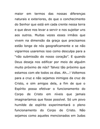 maior em termos das nossas diferenças
naturais e exteriores, do que o conchecimento
do Senhor que está em cada crente nessa terra
e que deve nos levar a servir e nos sujeitar uns
aos outros. Muitas vezes esses irmãos que
vivem na dimensão da graça que precisamos
estão longe de nós geograficamente e se não
vigiarmos usaremos isso como desculpa para a
“não submissão do nosso coração”. E quando
Deus deseja nos edificar por meio de alguém
muito próximo de nós? Talvez tão próximo que
estamos com ele todos os dias. Ah...! Voltemos
para a cruz e não sejamos inimigos da cruz de
Cristo, e sim amigos dela, a fim de que o
Espírito possa efetivar o funcionamento do
Corpo de Cristo em níveis que jamais
imaginaríamos que fosse possível. Só um povo
humilde de espírito experimentará o pleno
funcionamento do Corpo de Cristo. Não
sejamos como aqueles mencionados em Judas
 