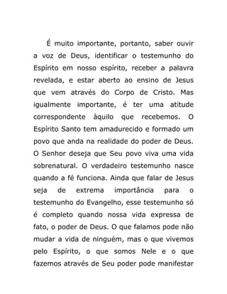 É muito importante, portanto, saber ouvir
a voz de Deus, identificar o testemunho do
Espírito em nosso espírito, receber a palavra
revelada, e estar aberto ao ensino de Jesus
que vem através do Corpo de Cristo. Mas
igualmente importante, é ter uma atitude
correspondente àquilo que recebemos. O
Espírito Santo tem amadurecido e formado um
povo que anda na realidade do poder de Deus.
O Senhor deseja que Seu povo viva uma vida
sobrenatural. O verdadeiro testemunho nasce
quando a fé funciona. Ainda que falar de Jesus
seja de extrema importância para o
testemunho do Evangelho, esse testemunho só
é completo quando nossa vida expressa de
fato, o poder de Deus. O que falamos pode não
mudar a vida de ninguém, mas o que vivemos
pelo Espírito, o que somos Nele e o que
fazemos através de Seu poder pode manifestar
 
