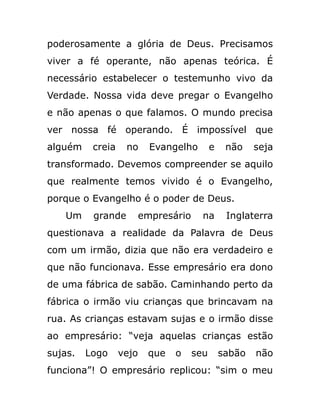 poderosamente a glória de Deus. Precisamos
viver a fé operante, não apenas teórica. É
necessário estabelecer o testemunho vivo da
Verdade. Nossa vida deve pregar o Evangelho
e não apenas o que falamos. O mundo precisa
ver nossa fé operando. É impossível que
alguém creia no Evangelho e não seja
transformado. Devemos compreender se aquilo
que realmente temos vivido é o Evangelho,
porque o Evangelho é o poder de Deus.
Um grande empresário na Inglaterra
questionava a realidade da Palavra de Deus
com um irmão, dizia que não era verdadeiro e
que não funcionava. Esse empresário era dono
de uma fábrica de sabão. Caminhando perto da
fábrica o irmão viu crianças que brincavam na
rua. As crianças estavam sujas e o irmão disse
ao empresário: “veja aquelas crianças estão
sujas. Logo vejo que o seu sabão não
funciona”! O empresário replicou: “sim o meu
 
