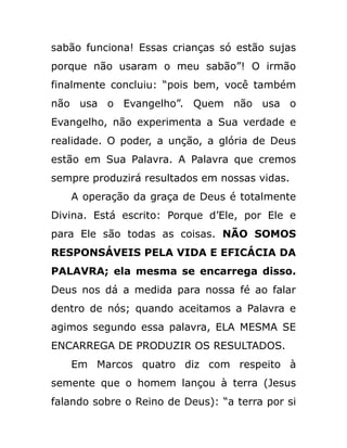 sabão funciona! Essas crianças só estão sujas
porque não usaram o meu sabão”! O irmão
finalmente concluiu: “pois bem, você também
não usa o Evangelho”. Quem não usa o
Evangelho, não experimenta a Sua verdade e
realidade. O poder, a unção, a glória de Deus
estão em Sua Palavra. A Palavra que cremos
sempre produzirá resultados em nossas vidas.
A operação da graça de Deus é totalmente
Divina. Está escrito: Porque d’Ele, por Ele e
para Ele são todas as coisas. NÃO SOMOS
RESPONSÁVEIS PELA VIDA E EFICÁCIA DA
PALAVRA; ela mesma se encarrega disso.
Deus nos dá a medida para nossa fé ao falar
dentro de nós; quando aceitamos a Palavra e
agimos segundo essa palavra, ELA MESMA SE
ENCARREGA DE PRODUZIR OS RESULTADOS.
Em Marcos quatro diz com respeito à
semente que o homem lançou à terra (Jesus
falando sobre o Reino de Deus): “a terra por si
 