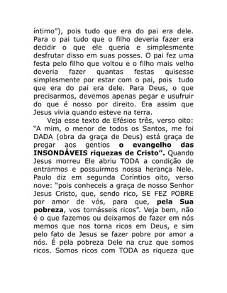 íntimo”), pois tudo que era do pai era dele.
Para o pai tudo que o filho deveria fazer era
decidir o que ele queria e simplesmente
desfrutar disso em suas posses. O pai fez uma
festa pelo filho que voltou e o filho mais velho
deveria fazer quantas festas quisesse
simplesmente por estar com o pai, pois tudo
que era do pai era dele. Para Deus, o que
precisarmos, devemos apenas pegar e usufruir
do que é nosso por direito. Era assim que
Jesus vivia quando esteve na terra.
Veja esse texto de Efésios três, verso oito:
“A mim, o menor de todos os Santos, me foi
DADA (obra da graça de Deus) está graça de
pregar aos gentios o evangelho das
INSONDÁVEIS riquezas de Cristo”. Quando
Jesus morreu Ele abriu TODA a condição de
entrarmos e possuirmos nossa herança Nele.
Paulo diz em segunda Coríntios oito, verso
nove: “pois conheceis a graça de nosso Senhor
Jesus Cristo, que, sendo rico, SE FEZ POBRE
por amor de vós, para que, pela Sua
pobreza, vos tornásseis ricos”. Veja bem, não
é o que fazemos ou deixamos de fazer em nós
memos que nos torna ricos em Deus, e sim
pelo fato de Jesus se fazer pobre por amor a
nós. É pela pobreza Dele na cruz que somos
ricos. Somos ricos com TODA as riqueza que
 