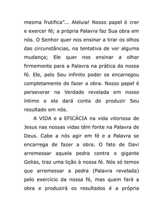 mesma frutifica”... Aleluia! Nosso papel é crer
e exercer fé; a própria Palavra faz Sua obra em
nós. O Senhor quer nos ensinar a tirar os olhos
das circunstâncias, na tentativa de ver alguma
mudança; Ele quer nos ensinar a olhar
firmemente para a Palavra na prática da nossa
fé. Ele, pelo Seu infinito poder se encarregou
completamente de fazer a obra. Nosso papel é
perseverar na Verdade revelada em nosso
íntimo e ela dará conta de produzir Seu
resultado em nós.
A VIDA e a EFICÁCIA na vida vitoriosa de
Jesus nas nossas vidas têm fonte na Palavra de
Deus. Cabe a nós agir em fé e a Palavra se
encarrega de fazer a obra. O fato de Davi
arremessar aquela pedra contra o gigante
Golias, traz uma lição à nossa fé. Nós só temos
que arremessar a pedra (Palavra revelada)
pelo exercício da nossa fé, mas quem fará a
obra e produzirá os resultados é a própria
 