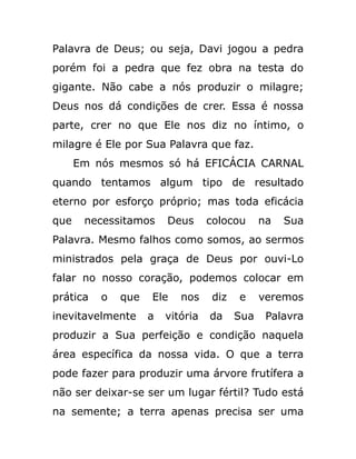 Palavra de Deus; ou seja, Davi jogou a pedra
porém foi a pedra que fez obra na testa do
gigante. Não cabe a nós produzir o milagre;
Deus nos dá condições de crer. Essa é nossa
parte, crer no que Ele nos diz no íntimo, o
milagre é Ele por Sua Palavra que faz.
Em nós mesmos só há EFICÁCIA CARNAL
quando tentamos algum tipo de resultado
eterno por esforço próprio; mas toda eficácia
que necessitamos Deus colocou na Sua
Palavra. Mesmo falhos como somos, ao sermos
ministrados pela graça de Deus por ouvi-Lo
falar no nosso coração, podemos colocar em
prática o que Ele nos diz e veremos
inevitavelmente a vitória da Sua Palavra
produzir a Sua perfeição e condição naquela
área específica da nossa vida. O que a terra
pode fazer para produzir uma árvore frutífera a
não ser deixar-se ser um lugar fértil? Tudo está
na semente; a terra apenas precisa ser uma
 