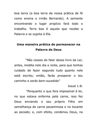 boa terra (a boa terra da nossa prática de fé
como ensina o irmão Bernardo). A semente
encontrando o lugar propício fará todo o
trabalho. Terra boa é aquela que recebe a
Palavra e se sujeita à Ela.
Uma maneira prática de permanecer na
Palavra de Deus
“Não cesses de falar desse livro da Lei;
antes, medita nele dia e noite, para que tenhas
cuidado de fazer segundo tudo quanto nele
está escrito; então, farás prosperar o teu
caminho e serás bem-sucedido”
Josué 1:8.
“Porquanto o que fora impossível à lei,
no que estava enferma pela carne, isso fez
Deus enviando o seu próprio Filho em
semelhança de carne pecaminosa e no tocante
ao pecado; e, com efeito, condenou Deus, na
 