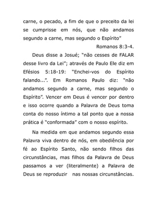 carne, o pecado, a fim de que o preceito da lei
se cumprisse em nós, que não andamos
segundo a carne, mas segundo o Espírito”
Romanos 8:3-4.
Deus disse a Josué; “não cesses de FALAR
desse livro da Lei”; através de Paulo Ele diz em
Efésios 5:18-19: “Enchei-vos do Espírito
falando...”. Em Romanos Paulo diz: “não
andamos segundo a carne, mas segundo o
Espírito”. Vencer em Deus é vencer por dentro
e isso ocorre quando a Palavra de Deus toma
conta do nosso íntimo a tal ponto que a nossa
prática é “conformada” com o nosso espírito.
Na medida em que andamos segundo essa
Palavra viva dentro de nós, em obediência por
fé ao Espírito Santo, não sendo filhos das
circunstâncias, mas filhos da Palavra de Deus
passamos a ver (literalmente) a Palavra de
Deus se reproduzir nas nossas circunstâncias.
 