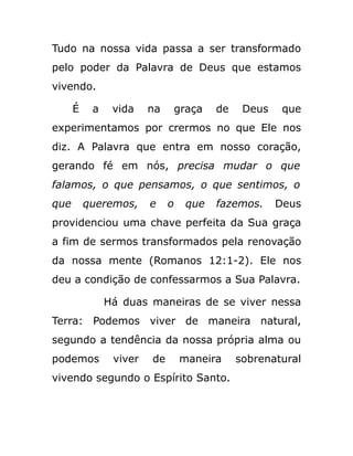 Tudo na nossa vida passa a ser transformado
pelo poder da Palavra de Deus que estamos
vivendo.
É a vida na graça de Deus que
experimentamos por crermos no que Ele nos
diz. A Palavra que entra em nosso coração,
gerando fé em nós, precisa mudar o que
falamos, o que pensamos, o que sentimos, o
que queremos, e o que fazemos. Deus
providenciou uma chave perfeita da Sua graça
a fim de sermos transformados pela renovação
da nossa mente (Romanos 12:1-2). Ele nos
deu a condição de confessarmos a Sua Palavra.
Há duas maneiras de se viver nessa
Terra: Podemos viver de maneira natural,
segundo a tendência da nossa própria alma ou
podemos viver de maneira sobrenatural
vivendo segundo o Espírito Santo.
 