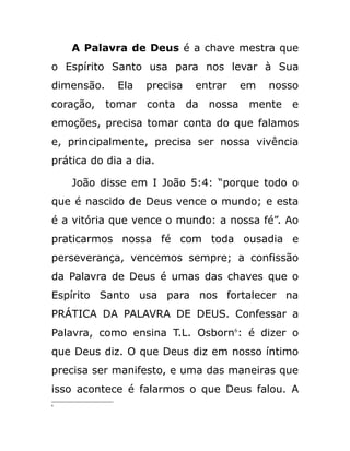 A Palavra de Deus é a chave mestra que
o Espírito Santo usa para nos levar à Sua
dimensão. Ela precisa entrar em nosso
coração, tomar conta da nossa mente e
emoções, precisa tomar conta do que falamos
e, principalmente, precisa ser nossa vivência
prática do dia a dia.
João disse em I João 5:4: “porque todo o
que é nascido de Deus vence o mundo; e esta
é a vitória que vence o mundo: a nossa fé”. Ao
praticarmos nossa fé com toda ousadia e
perseverança, vencemos sempre; a confissão
da Palavra de Deus é umas das chaves que o
Espírito Santo usa para nos fortalecer na
PRÁTICA DA PALAVRA DE DEUS. Confessar a
Palavra, como ensina T.L. Osborn6
: é dizer o
que Deus diz. O que Deus diz em nosso íntimo
precisa ser manifesto, e uma das maneiras que
isso acontece é falarmos o que Deus falou. A
6
 