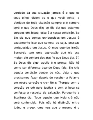 verdade da sua situação jamais é o que os
seus olhos dizem ou o que você sente; a
Verdade de toda situação sempre é e sempre
será o que Deus diz; se Ele diz que estamos
curados em Jesus; essa é a nossa condição. Se
Ele diz que somos enriquecidos em Jesus; é
exatamente isso que somos; ou seja, pessoas
enriquecidas em Jesus. O meu querido irmão
Bernardo tem uma expressão que ele usa
muito: ele sempre declara: “o que Deus diz, é”.
Se Deus diz algo, aquilo é e pronto. Não há
como ser diferente quando Deus fala, Ele cria
aquela condição dentro de nós. Veja o que
precisamos fazer depois de receber a Palavra
em nosso coração e crer Nela: “Porque com o
coração se crê para justiça e com a boca se
confessa a respeito da salvação. Porquanto a
Escritura diz: Todo aquele que Nele crê não
será confundido. Pois não há distinção entre
judeu e grego, uma vez que o mesmo é o
 