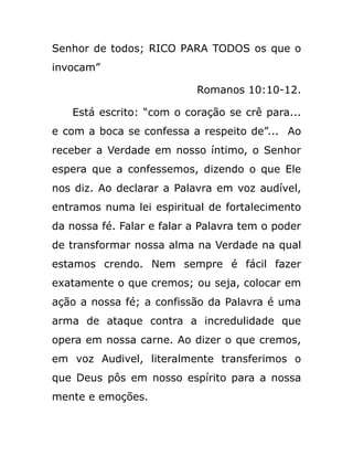 Senhor de todos; RICO PARA TODOS os que o
invocam”
Romanos 10:10-12.
Está escrito: “com o coração se crê para...
e com a boca se confessa a respeito de”... Ao
receber a Verdade em nosso íntimo, o Senhor
espera que a confessemos, dizendo o que Ele
nos diz. Ao declarar a Palavra em voz audível,
entramos numa lei espiritual de fortalecimento
da nossa fé. Falar e falar a Palavra tem o poder
de transformar nossa alma na Verdade na qual
estamos crendo. Nem sempre é fácil fazer
exatamente o que cremos; ou seja, colocar em
ação a nossa fé; a confissão da Palavra é uma
arma de ataque contra a incredulidade que
opera em nossa carne. Ao dizer o que cremos,
em voz Audivel, literalmente transferimos o
que Deus pôs em nosso espírito para a nossa
mente e emoções.
 