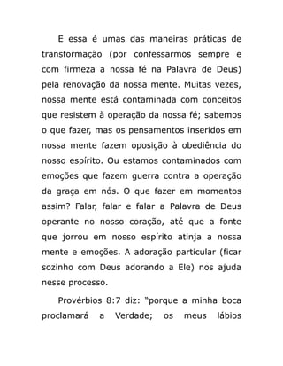 E essa é umas das maneiras práticas de
transformação (por confessarmos sempre e
com firmeza a nossa fé na Palavra de Deus)
pela renovação da nossa mente. Muitas vezes,
nossa mente está contaminada com conceitos
que resistem à operação da nossa fé; sabemos
o que fazer, mas os pensamentos inseridos em
nossa mente fazem oposição à obediência do
nosso espírito. Ou estamos contaminados com
emoções que fazem guerra contra a operação
da graça em nós. O que fazer em momentos
assim? Falar, falar e falar a Palavra de Deus
operante no nosso coração, até que a fonte
que jorrou em nosso espírito atinja a nossa
mente e emoções. A adoração particular (ficar
sozinho com Deus adorando a Ele) nos ajuda
nesse processo.
Provérbios 8:7 diz: “porque a minha boca
proclamará a Verdade; os meus lábios
 