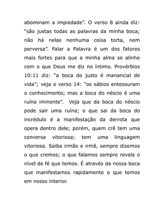 abominam a impiedade”. O verso 8 ainda diz:
“são justas todas as palavras da minha boca;
não há nelas nenhuma coisa torta, nem
perversa”. Falar a Palavra é um dos fatores
mais fortes para que a minha alma se alinhe
com o que Deus me diz no íntimo. Provérbios
10:11 diz: “a boca do justo é manancial de
vida”; veja o verso 14: “os sábios entesouram
o conhecimento; mas a boca do néscio é uma
ruína iminente”. Veja que da boca do néscio
pode sair uma ruína; o que sai da boca do
incrédulo é a manifestação da derrota que
opera dentro dele; porém, quem crê tem uma
conversa vitoriosa; tem uma linguagem
vitoriosa. Saiba irmão e irmã, sempre dizemos
o que cremos; o que falamos sempre revela o
nível de fé que temos. É através da nossa boca
que manifestamos rapidamente o que temos
em nosso interior.
 