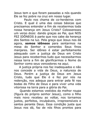 Jesus tem e que foram passadas a nós quando
Ele se fez pobre na cruz em nosso lugar.
Paulo nos chama de co-herdeiros com
Cristo. E qual é uma das coisas básicas que
precisamos entender a fim de recebermos toda
nossa herança em Jesus Cristo? Colossensses
um verso doze: dando graças ao Pai, que NOS
FEZ IDÔNEOS à parte que nos cabe da herança
dos Santos na luz. Pela graça que Jesus nos dá
agora, somos idôneos para sentarmos na
mesa do Senhor e comerdos Seus finos
manjares. Ser idôneo é estar perfeitamente
adequado com a justiça de Deus em Cristo
Jesus para recebermos tudo que necessitarmos
nessa terra a fim de glorificarmos o Nome do
Senhor como seus vencedores na aqui.
A justiça própria nos faz inadequados e não
nos concede a vida de Deus, a natureza de
Deus. Porém a justiça de Deus em Jesus
Cristo, tudo que Ele é e fez por nós na
redenção, nos adequa para entrar pela fé nas
bodas do Filho de Deus e para viver uma vida
vitoriosa na terra para a glória do Pai.
Quando estamos vestidos da melhor roupa
(figura do próprio senhor Jesus), como o filho
mais novo recebeu ao voltar, nos tornamos
justos, perfeitos, inculpáveis, irrepreensíveis e
santos perante Deus. Essa condição justa que
Jesus nos dá, faz de nós fihos prontos para
 