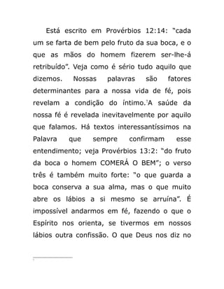 Está escrito em Provérbios 12:14: “cada
um se farta de bem pelo fruto da sua boca, e o
que as mãos do homem fizerem ser-lhe-á
retribuído”. Veja como é sério tudo aquilo que
dizemos. Nossas palavras são fatores
determinantes para a nossa vida de fé, pois
revelam a condição do íntimo.7
A saúde da
nossa fé é revelada inevitavelmente por aquilo
que falamos. Há textos interessantíssimos na
Palavra que sempre confirmam esse
entendimento; veja Provérbios 13:2: “do fruto
da boca o homem COMERÁ O BEM”; o verso
três é também muito forte: “o que guarda a
boca conserva a sua alma, mas o que muito
abre os lábios a si mesmo se arruína”. É
impossível andarmos em fé, fazendo o que o
Espírito nos orienta, se tivermos em nossos
lábios outra confissão. O que Deus nos diz no
7
 