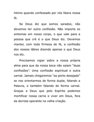 íntimo quando confessado por nós libera nossa
fé.
Se Deus diz que somos sarados; não
devemos ter outra confissão. Não importa os
sintomas em nosso corpo, o que vale para a
pessoa que crê é o que Deus diz. Devemos
manter, com toda firmeza de fé, a confissão
dos nossos lábios dizendo apenas o que Deus
nos diz.
Precisamos vigiar sobre a nossa própria
alma para que da nossa boca não saiam “duas
confissões”. Uma confissão espiritual e outra
carnal. Jamais chegaremos “ao porto desejado”
se nos orientarmos de forma dupla; falando a
Palavra, e também falando de forma carnal.
Graças a Deus que pelo Espírito podemos
mortificar nossa carne e viver em Deus, fora
da derrota operante na velha criação.
 