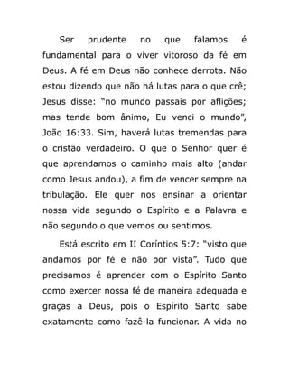 Ser prudente no que falamos é
fundamental para o viver vitoroso da fé em
Deus. A fé em Deus não conhece derrota. Não
estou dizendo que não há lutas para o que crê;
Jesus disse: “no mundo passais por aflições;
mas tende bom ânimo, Eu venci o mundo”,
João 16:33. Sim, haverá lutas tremendas para
o cristão verdadeiro. O que o Senhor quer é
que aprendamos o caminho mais alto (andar
como Jesus andou), a fim de vencer sempre na
tribulação. Ele quer nos ensinar a orientar
nossa vida segundo o Espírito e a Palavra e
não segundo o que vemos ou sentimos.
Está escrito em II Coríntios 5:7: “visto que
andamos por fé e não por vista”. Tudo que
precisamos é aprender com o Espírito Santo
como exercer nossa fé de maneira adequada e
graças a Deus, pois o Espírito Santo sabe
exatamente como fazê-la funcionar. A vida no
 