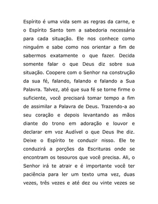 Espírito é uma vida sem as regras da carne, e
o Espírito Santo tem a sabedoria necessária
para cada situação. Ele nos conhece como
ninguém e sabe como nos orientar a fim de
sabermos exatamente o que fazer. Decida
somente falar o que Deus diz sobre sua
situação. Coopere com o Senhor na construção
da sua fé, falando, falando e falando a Sua
Palavra. Talvez, até que sua fé se torne firme o
suficiente, você precisará tomar tempo a fim
de assimilar a Palavra de Deus. Trazendo-a ao
seu coração e depois levantando as mãos
diante do trono em adoração e louvor e
declarar em voz Audível o que Deus lhe diz.
Deixe o Espírito te conduzir nisso. Ele te
conduzirá a porções da Escrituras onde se
encontram os tesouros que você precisa. Ali, o
Senhor irá te atrair e é importante você ter
paciência para ler um texto uma vez, duas
vezes, três vezes e até dez ou vinte vezes se
 