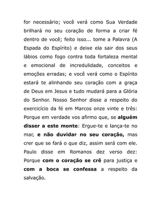 for necessário; você verá como Sua Verdade
brilhará no seu coração de forma a criar fé
dentro de você; feito isso... tome a Palavra (A
Espada do Espírito) e deixe ela sair dos seus
lábios como fogo contra toda fortaleza mental
e emocional de incredulidade, conceitos e
emoções erradas; e você verá como o Espírito
estará te alinhando seu coração com a graça
de Deus em Jesus e tudo mudará para a Glória
do Senhor. Nosso Senhor disse a respeito do
exercicício da fé em Marcos onze vinte e três:
Porque em verdade vos afirmo que, se alguém
disser a este monte: Ergue-te e lança-te no
mar, e não duvidar no seu coração, mas
crer que se fará o que diz, assim será com ele.
Paulo disse em Romanos dez verso dez:
Porque com o coração se crê para justiça e
com a boca se confessa a respeito da
salvação.
 