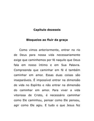 Capítulo dezeseis
Bloqueios ao fluir da graça
Como vimos anteriormente, entrar no rio
de Deus para nossa vida necessariamente
exige que caminhemos por fé naquilo que Deus
fala em nosso íntimo e em Sua Palavra.
Compreenda que caminhar em fé é também
caminhar em amor. Essas duas coisas são
inseparáveis. É impossível entrar na dimensão
de vida no Espírito e não entrar na dimensão
do caminhar em amor. Para viver a vida
vitoriosa de Cristo, é necessário caminhar
como Ele caminhou, pensar como Ele pensou,
agir como Ele agiu. E tudo o que Jesus fez
 