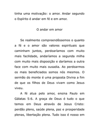 tinha uma motivação: o amor. Andar segundo
o Espírito é andar em fé e em amor.
O andar em amor
Se realmente compreendêssemos o quanto
a fé e o amor são valores espirituais que
caminham juntos, perdoaríamos com muito
mais facilidade, andaríamos a segunda milha
com muito mais disposição e daríamos a outra
face com muito mais ousadia. Ao perdoarmos
os mais beneficiados somos nós mesmos. O
sermão do monte é uma proposta Divina a fim
de que os filhos de Deus vivam como Jesus
viveu.
A fé atua pelo amor, ensina Paulo em
Gálatas 5:6. A graça de Deus é tudo o que
temos em Deus através de Jesus Cristo:
perdão pleno, saúde plena, paz e prosperidade
plenas, libertação plena. Tudo isso é nosso em
 