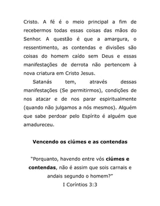 Cristo. A fé é o meio principal a fim de
recebermos todas essas coisas das mãos do
Senhor. A questão é que a amargura, o
ressentimento, as contendas e divisões são
coisas do homem caído sem Deus e essas
manifestações de derrota não pertencem à
nova criatura em Cristo Jesus.
Satanás tem, através dessas
manifestações (Se permitirmos), condições de
nos atacar e de nos parar espiritualmente
(quando não julgamos a nós mesmos). Alguém
que sabe perdoar pelo Espírito é alguém que
amadureceu.
Vencendo os ciúmes e as contendas
“Porquanto, havendo entre vós ciúmes e
contendas, não é assim que sois carnais e
andais segundo o homem?”
I Coríntios 3:3
 
