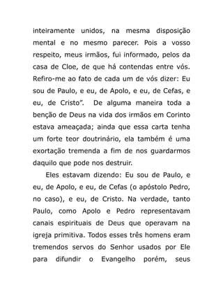 inteiramente unidos, na mesma disposição
mental e no mesmo parecer. Pois a vosso
respeito, meus irmãos, fui informado, pelos da
casa de Cloe, de que há contendas entre vós.
Refiro-me ao fato de cada um de vós dizer: Eu
sou de Paulo, e eu, de Apolo, e eu, de Cefas, e
eu, de Cristo”. De alguma maneira toda a
benção de Deus na vida dos irmãos em Corinto
estava ameaçada; ainda que essa carta tenha
um forte teor doutrinário, ela também é uma
exortação tremenda a fim de nos guardarmos
daquilo que pode nos destruir.
Eles estavam dizendo: Eu sou de Paulo, e
eu, de Apolo, e eu, de Cefas (o apóstolo Pedro,
no caso), e eu, de Cristo. Na verdade, tanto
Paulo, como Apolo e Pedro representavam
canais espirituais de Deus que operavam na
igreja primitiva. Todos esses três homens eram
tremendos servos do Senhor usados por Ele
para difundir o Evangelho porém, seus
 