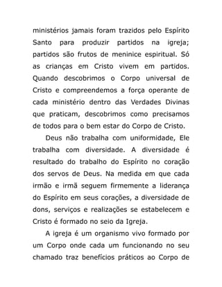 ministérios jamais foram trazidos pelo Espírito
Santo para produzir partidos na igreja;
partidos são frutos de meninice espiritual. Só
as crianças em Cristo vivem em partidos.
Quando descobrimos o Corpo universal de
Cristo e compreendemos a força operante de
cada ministério dentro das Verdades Divinas
que praticam, descobrimos como precisamos
de todos para o bem estar do Corpo de Cristo.
Deus não trabalha com uniformidade, Ele
trabalha com diversidade. A diversidade é
resultado do trabalho do Espírito no coração
dos servos de Deus. Na medida em que cada
irmão e irmã seguem firmemente a liderança
do Espírito em seus corações, a diversidade de
dons, serviços e realizações se estabelecem e
Cristo é formado no seio da Igreja.
A igreja é um organismo vivo formado por
um Corpo onde cada um funcionando no seu
chamado traz benefícios práticos ao Corpo de
 