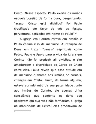 Cristo. Nesse aspecto, Paulo exorta os irmãos
naquela ocasião de forma dura, perguntando:
“acaso, Cristo está dividido? Foi Paulo
crucificado em favor de vós ou fostes,
porventura, batizados em Nome de Paulo”?8
A igreja em Corinto estava em divisão e
Paulo chama isso de meninice. A intenção de
Deus em trazer “canais” espirituais como
Pedro, Paulo e Apolo para a vida da igreja em
Corinto não foi produzir ali divisões, e sim
amadurecer a diversidade do Corpo de Cristo
entre eles. Paulo revela que essa atitude era
de meninice e chama aos irmãos de carnais,
crianças em Cristo. Paulo, de forma alguma,
estava abrindo mão da sua paternidade junto
aos irmãos de Corinto, ele apenas tinha
consciência que somente os dons que
operavam em sua vida não formariam a igreja
na maturidade de Cristo; eles precisavam de
8
 