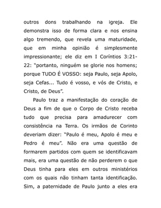 outros dons trabalhando na igreja. Ele
demonstra isso de forma clara e nos ensina
algo tremendo, que revela uma maturidade,
que em minha opinião é simplesmente
impressionante; ele diz em I Coríntios 3:21-
22: “portanto, ninguém se glorie nos homens;
porque TUDO É VOSSO: seja Paulo, seja Apolo,
seja Cefas... Tudo é vosso, e vós de Cristo, e
Cristo, de Deus”.
Paulo traz a manifestação do coração de
Deus a fim de que o Corpo de Cristo receba
tudo que precisa para amadurecer com
consistência na Terra. Os irmãos de Corinto
deveriam dizer: “Paulo é meu, Apolo é meu e
Pedro é meu”. Não era uma questão de
formarem partidos com quem se identificavam
mais, era uma questão de não perderem o que
Deus tinha para eles em outros ministérios
com os quais não tinham tanta identificação.
Sim, a paternidade de Paulo junto a eles era
 