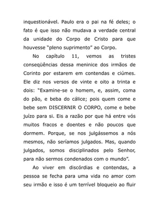 inquestionável. Paulo era o pai na fé deles; o
fato é que isso não mudava a verdade central
da unidade do Corpo de Cristo para que
houvesse “pleno suprimento” ao Corpo.
No capítulo 11, vemos as tristes
conseqüências dessa meninice dos irmãos de
Corinto por estarem em contendas e ciúmes.
Ele diz nos versos de vinte e oito a trinta e
dois: “Examine-se o homem, e, assim, coma
do pão, e beba do cálice; pois quem come e
bebe sem DISCERNIR O CORPO, come e bebe
juízo para si. Eis a razão por que há entre vós
muitos fracos e doentes e não poucos que
dormem. Porque, se nos julgássemos a nós
mesmos, não seríamos julgados. Mas, quando
julgados, somos disciplinados pelo Senhor,
para não sermos condenados com o mundo”.
Ao viver em discórdias e contendas, a
pessoa se fecha para uma vida no amor com
seu irmão e isso é um terrível bloqueio ao fluir
 