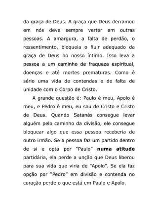 da graça de Deus. A graça que Deus derramou
em nós deve sempre verter em outras
pessoas. A amargura, a falta de perdão, o
ressentimento, bloqueia o fluir adequado da
graça de Deus no nosso íntimo. Isso leva a
pessoa a um caminho de fraqueza espiritual,
doenças e até mortes prematuras. Como é
sério uma vida de contendas e de falta de
unidade com o Corpo de Cristo.
A grande questão é: Paulo é meu, Apolo é
meu, e Pedro é meu, eu sou de Cristo e Cristo
de Deus. Quando Satanás consegue levar
alguém pelo caminho da divisão, ele consegue
bloquear algo que essa pessoa receberia de
outro irmão. Se a pessoa faz um partido dentro
de si e opta por “Paulo” numa atitude
partidária, ela perde a unção que Deus liberou
para sua vida que viria de “Apolo”. Se ela faz
opção por “Pedro” em divisão e contenda no
coração perde o que está em Paulo e Apolo.
 