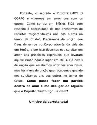 Portanto, o segredo é DISCERIRMOS O
CORPO e vivermos em amor uns com os
outros. Como se diz em Efésios 5:21 com
respeito à necessidade de nos enchermos do
Espírito: “sujeitando-vos uns aos outros no
temor de Cristo”. Precisamos da unção que
Deus derramou no Corpo através da vida de
um irmão, e por isso devemos nos sujeitar em
amor aos princípios espirituais que levaram
aquele irmão àquele lugar em Deus. Há níveis
de unção que recebemos sozinhos com Deus,
mas há níveis de unção que recebemos quando
nos sujeitamos uns aos outros no temor de
Cristo. Como posso fazer um partido
dentro de mim e me desligar de alguém
que o Espírito Santo ligou a mim?
Um tipo de derrota total
 