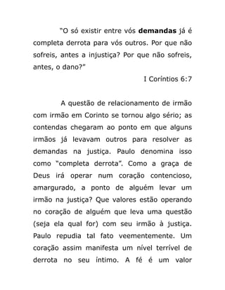 “O só existir entre vós demandas já é
completa derrota para vós outros. Por que não
sofreis, antes a injustiça? Por que não sofreis,
antes, o dano?”
I Coríntios 6:7
A questão de relacionamento de irmão
com irmão em Corinto se tornou algo sério; as
contendas chegaram ao ponto em que alguns
irmãos já levavam outros para resolver as
demandas na justiça. Paulo denomina isso
como “completa derrota”. Como a graça de
Deus irá operar num coração contencioso,
amargurado, a ponto de alguém levar um
irmão na justiça? Que valores estão operando
no coração de alguém que leva uma questão
(seja ela qual for) com seu irmão à justiça.
Paulo repudia tal fato veementemente. Um
coração assim manifesta um nível terrível de
derrota no seu íntimo. A fé é um valor
 